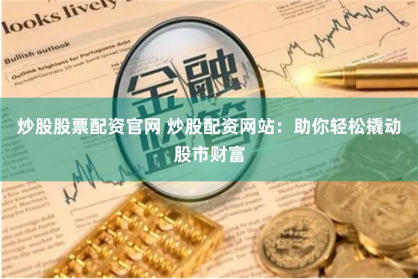 炒股股票配资官网 炒股配资网站：助你轻松撬动股市财富