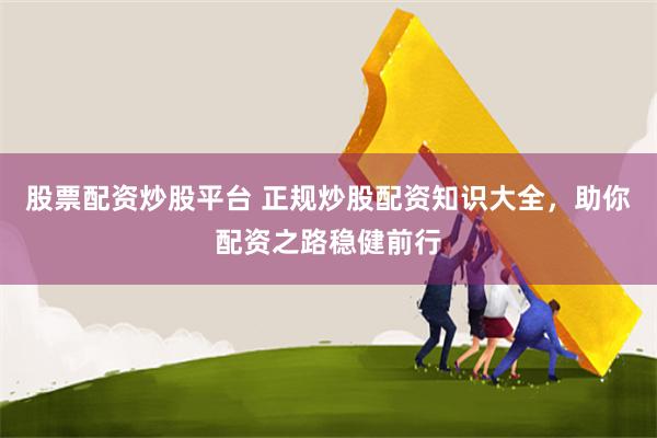 股票配资炒股平台 正规炒股配资知识大全，助你配资之路稳健前行