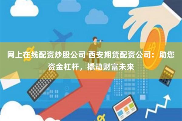网上在线配资炒股公司 西安期货配资公司：助您资金杠杆，撬动财富未来